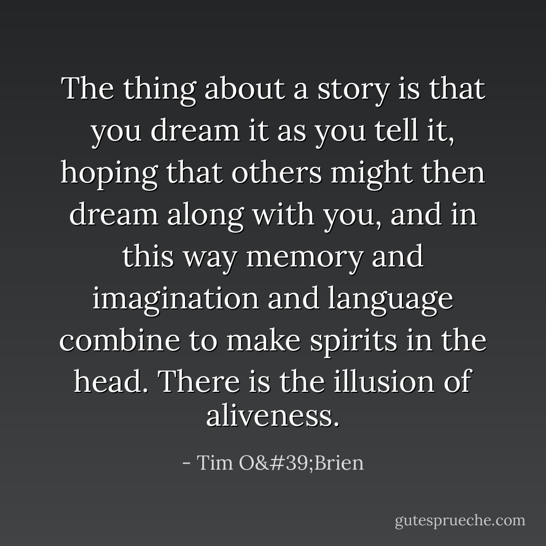 The thing about a story is that you dream it as you tell it, hoping that others might then dream along with you, and in this way memory and imagination and language combine to make spirits in the head. There is the illusion of aliveness. - Tim O'Brien