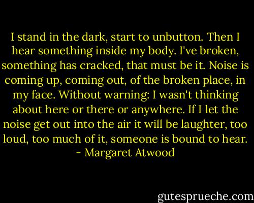 I stand in the dark, start to unbutton. Then I hear something inside my body. I've broken, something has cracked, that must be it. Noise is coming up, coming out, of the broken place, in my face. Without warning: I wasn't thinking about here or there or anywhere. If I let the noise get out into the air it will be laughter, too loud, too much of it, someone is bound to hear. - Margaret Atwood