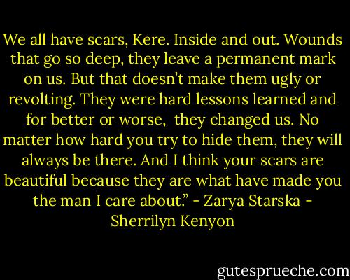 We all have scars, Kere. Inside and out. Wounds that go so deep, they leave a permanent mark on us. But that doesn’t make them ugly or revolting. They were hard lessons learned and for better or worse, <br />they changed us. No matter how hard you try to hide them, they will always be there. And I think your scars are beautiful because they are what have made you the man I care about.” - Zarya Starska - Sherrilyn Kenyon