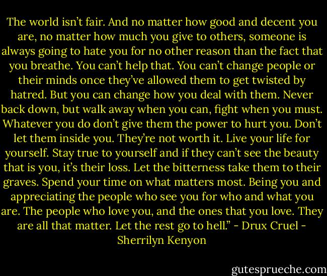 The world isn’t fair. And no matter how good and decent you are, no matter how much you give to others, someone is always going to hate you for no other reason than the fact that you breathe. You can’t help that. You can’t change people or their minds once they’ve allowed them to get twisted by hatred. But you can change how you deal with them. Never back down, but walk away when you can, fight when you must. Whatever you do don’t give them the power to hurt you. Don’t let them inside you. They’re not worth it. Live your life for yourself. Stay true to yourself and if they can’t see the beauty that is you, it’s their loss. Let the bitterness take them to their graves. Spend your time on what matters most. Being you and appreciating the people who see you for who and what you are. The people who love you, and the ones that you love. They are all that matter. Let the rest go to hell.” - Drux Cruel - Sherrilyn Kenyon
