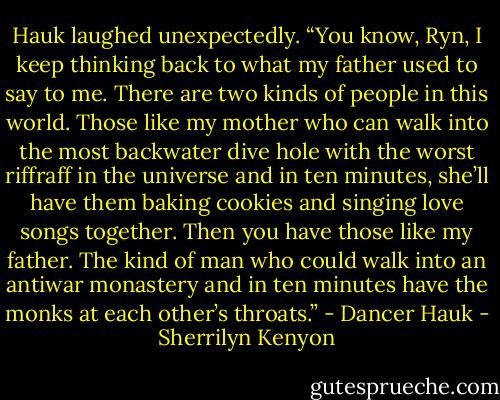 Hauk laughed unexpectedly. “You know, Ryn, I keep thinking back to what my father used to say to me. There are two kinds of people in this world. Those like my mother who can walk into the most backwater dive hole with the worst riffraff in the universe and in ten minutes, she’ll have them baking cookies and singing love songs together. Then you have those like my father. The kind of man who could walk into an antiwar monastery and in ten minutes have the monks at each other’s throats.” - Dancer Hauk - Sherrilyn Kenyon