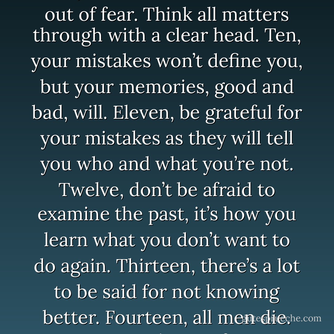 I am not my uncle. I am not my father, but I do subscribe to the twenty rules he taught me from the cradle. One, if you’re afraid to fight, then you’ll never win. Two, in times of tragedy and turmoil, you’ll learn who your true friends are. Treasure them because they are few and far between. Three, know your enemies, and never become your own worst one. Four, be grateful for those enemies. They will keep you honest and ever striving to better yourself. Five, listen to all good advice, but never substitute someone else’s judgment for your own. Six, all men and women lie. But never lie to yourself. Seven, many will flatter you. Befriend the ones who don’t, for they will<br />remind you that you’re human and not infallible. Eight, never fear the truth. It’s the lies that will destroy you. Nine, your worst decisions will always be those that are made out of fear. Think all matters through with a clear head. Ten, your mistakes won’t define you, but your memories, good and bad, will. Eleven, be grateful for your mistakes as they will tell you who and what you’re not. Twelve, don’t be afraid to examine the past, it’s how you learn what you don’t want to do again. Thirteen, there’s a lot to be said for not knowing better. Fourteen, all men die. Not everyone lives. Fifteen, on your deathbed, your greatest regrets will be what you didn’t do. Sixteen, don’t be afraid to love. Yes, it’s a weakness that can be used against you. But it’s also a source of the greatest strength you will ever know. Seventeen, the past is history written in stone that can’t be altered. The future is transitory and never guaranteed. Today is the only thing you can change for certain. Have the courage to do so and make the most of it because it could be all you’ll ever have. Eighteen, you can be in a crowd, surrounded by people, and still be lonely. Nineteen, love all, regardless of what they do. Trust only those you have to. Harm none until they harm you. And twenty… Never be afraid to kill or destroy your enemies. They won’t hesitate to kill or destroy you.” - Darling Cruel - Sherrilyn Kenyon