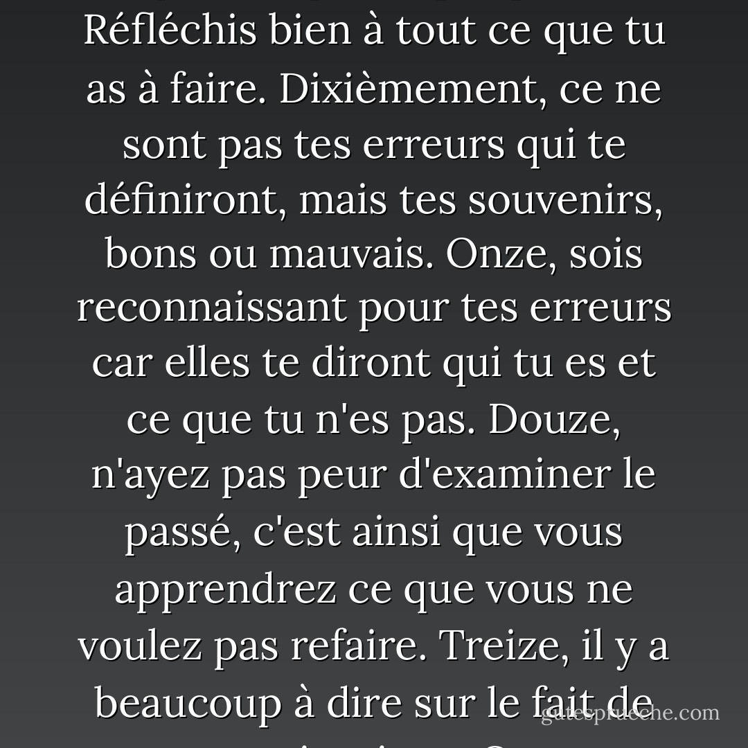 Je ne suis pas mon oncle. Je ne suis pas mon père, mais je souscris aux vingt règles qu'il m'a enseignées dès le berceau. Premièrement, si tu as peur de te battre, tu ne gagneras jamais. Deuxièmement, dans les moments de tragédie et de tourmente, tu apprendras qui sont tes vrais amis. Chérissez-les, car ils sont rares. Troisièmement, connais tes ennemis et ne deviens jamais ton pire ennemi. Quatrièmement, soyez reconnaissant envers ces ennemis. Ils vous aideront à rester honnête et à vous améliorer sans cesse. Cinq, écoutez tous les bons conseils, mais ne substituez jamais le jugement de quelqu'un d'autre au vôtre. Sixièmement, tous les hommes et toutes les femmes mentent. Mais ne vous mentez jamais à vous-même. Sept, beaucoup vous flatteront. Ayez de l'amitié pour ceux qui ne le font pas, car ils vous<br />rappelleront que vous êtes humain et non infaillible. Huit, ne craignez jamais la vérité. Ce sont les mensonges qui vous détruiront. Neuf, vos pires décisions seront toujours celles qui sont prises par peur. Réfléchis bien à tout ce que tu as à faire. Dixièmement, ce ne sont pas tes erreurs qui te définiront, mais tes souvenirs, bons ou mauvais. Onze, sois reconnaissant pour tes erreurs car elles te diront qui tu es et ce que tu n'es pas. Douze, n'ayez pas peur d'examiner le passé, c'est ainsi que vous apprendrez ce que vous ne voulez pas refaire. Treize, il y a beaucoup à dire sur le fait de ne pas savoir mieux. Quatorze, tous les hommes meurent. Tout le monde ne vit pas. Quinze, sur votre lit de mort, vos plus grands regrets seront ce que vous n'avez pas fait. Seize, n'ayez pas peur d'aimer. Oui, c'est une faiblesse qui peut être utilisée contre vous. Mais c'est aussi la source de la plus grande force que tu connaîtras jamais. Dix-sept ans, le passé est une histoire écrite dans la pierre qui ne peut être modifiée. L'avenir est transitoire et jamais garanti. Aujourd'hui est la seule chose que tu puisses changer avec certitude. Ayez le courage de le faire et profitez-en au maximum, car c'est peut-être tout ce que vous aurez jamais. Dix-huit ans, tu peux être dans une foule, entouré de gens, et pourtant être seul. Dix-neuf, aime tout le monde, quoi qu'ils fassent. Ne fais confiance qu'à ceux que tu dois faire. Ne fais de mal à personne avant qu'il ne te fasse du mal. Et vingt... N'ayez jamais peur de tuer ou de détruire vos ennemis. Ils n'hésiteront pas à vous tuer ou à vous détruire." - Darling Cruel - Sherrilyn Kenyon