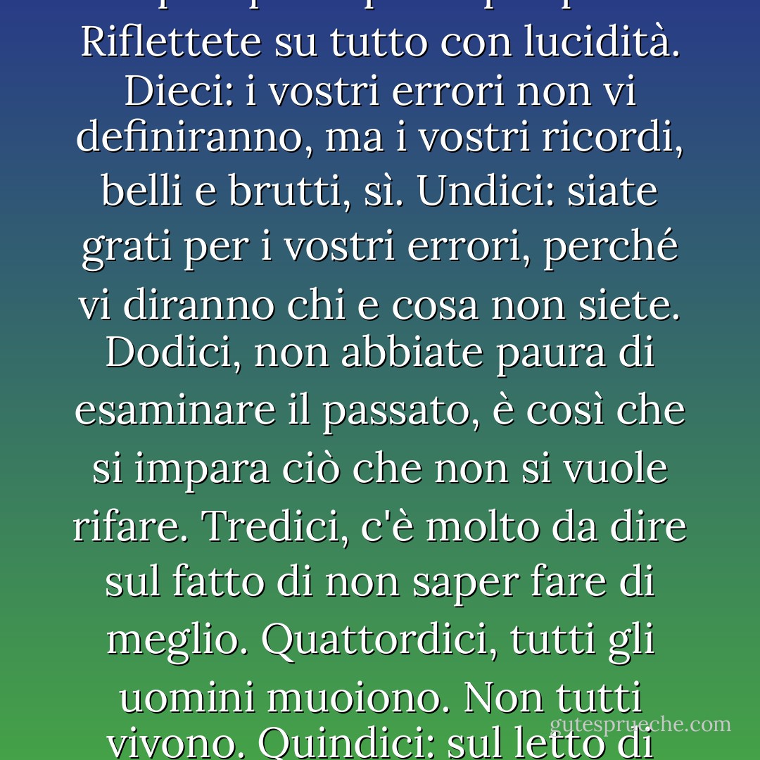 Non sono mio zio. Non sono mio padre, ma seguo le venti regole che mi ha insegnato fin dalla culla. Uno: se hai paura di combattere, non vincerai mai. Due: nei momenti di tragedia e di agitazione, imparerete chi sono i vostri veri amici. Fatene tesoro perché sono pochi e lontani tra loro. Tre: conoscete i vostri nemici e non diventate mai i peggiori di voi stessi. Quattro: siate grati per questi nemici. Vi manterranno onesti e sempre impegnati a migliorare voi stessi. Cinque: ascoltate tutti i buoni consigli, ma non sostituite mai il giudizio di qualcun altro al vostro. Sei, tutti gli uomini e le donne mentono. Ma non mentite mai a voi stessi. Sette: molti vi aduleranno. Siate amici di quelli che non lo fanno, perché vi ricorderanno che siete umani e non infallibili. Otto: non temete mai la verità. Sono le bugie che vi distruggeranno. Nove: le decisioni peggiori saranno sempre quelle prese per paura. Riflettete su tutto con lucidità. Dieci: i vostri errori non vi definiranno, ma i vostri ricordi, belli e brutti, sì. Undici: siate grati per i vostri errori, perché vi diranno chi e cosa non siete. Dodici, non abbiate paura di esaminare il passato, è così che si impara ciò che non si vuole rifare. Tredici, c'è molto da dire sul fatto di non saper fare di meglio. Quattordici, tutti gli uomini muoiono. Non tutti vivono. Quindici: sul letto di morte, il più grande rimpianto sarà quello che non hai fatto. Sedici, non avere paura di amare. Sì, è una debolezza che può essere usata contro di te. Ma è anche una fonte della più grande forza che conoscerai mai. Diciassette, il passato è una storia scritta nella pietra che non può essere modificata. Il futuro è transitorio e non è mai garantito. L'oggi è l'unica cosa che potete cambiare con certezza. Abbiate il coraggio di farlo e sfruttatelo al massimo perché potrebbe essere tutto ciò che avrete mai. Diciotto: si può essere in mezzo alla folla, circondati da persone, eppure sentirsi soli. Diciannove: amate tutti, indipendentemente da ciò che fanno. Fidati solo di chi devi fidarti. Non fare del male a nessuno finché non lo fanno a te. E venti... Non abbiate mai paura di uccidere o distruggere i vostri nemici. Loro non esiteranno a uccidere o distruggere voi". - Cara crudele - Sherrilyn Kenyon