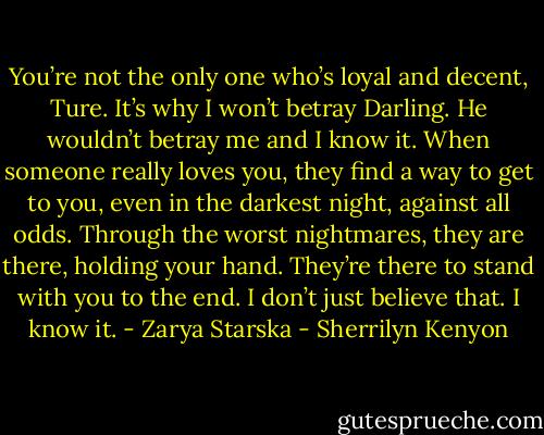 You’re not the only one who’s loyal and decent, Ture. It’s why I won’t betray Darling. He wouldn’t betray me and I know it. When someone really loves you, they find a way to get to you, even in the darkest night, against all odds. Through the worst nightmares, they are there, holding your hand. They’re there to stand with you to the end. I don’t just believe that. I know it. - Zarya Starska - Sherrilyn Kenyon