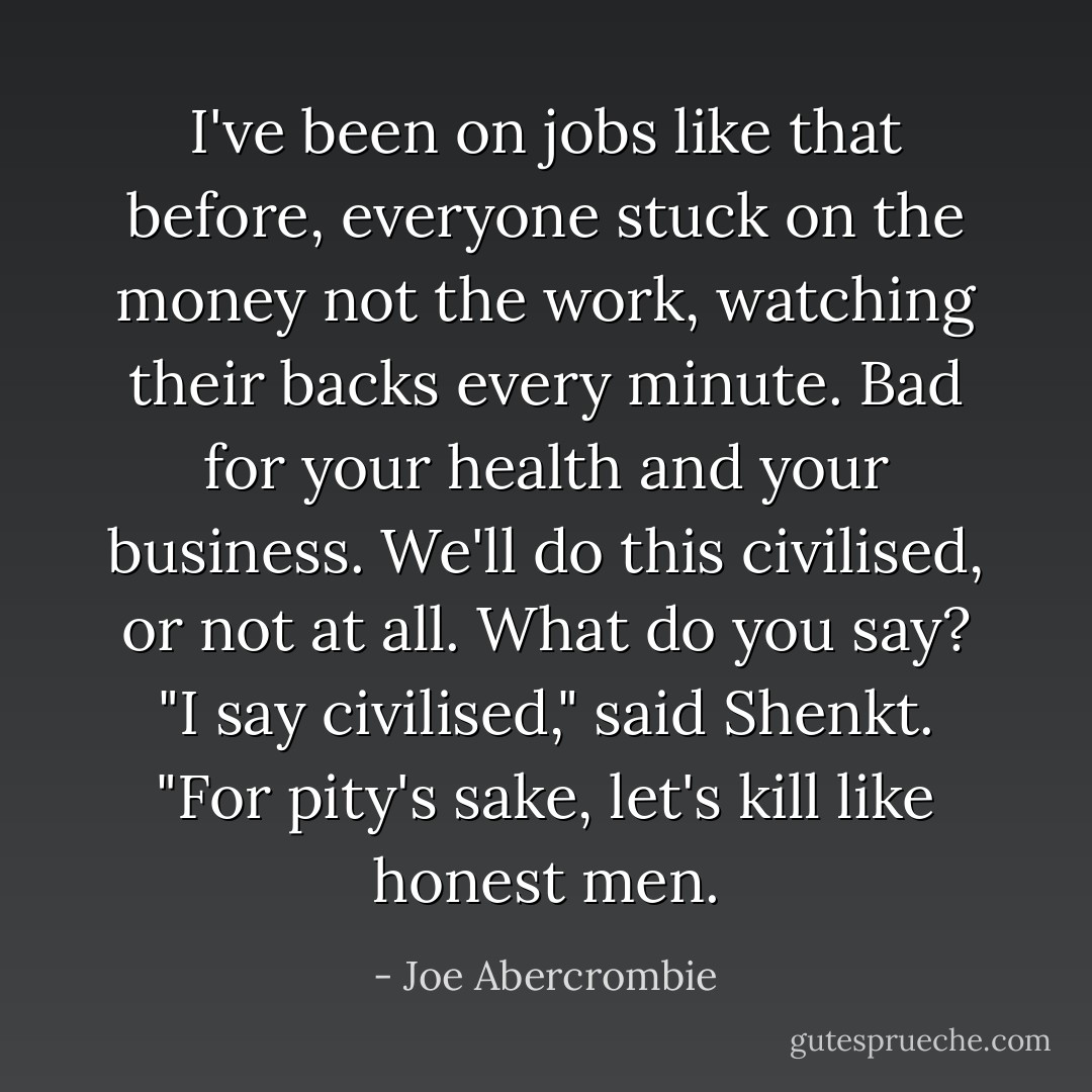 I've been on jobs like that before, everyone stuck on the money not the work, watching their backs every minute. Bad for your health and your business. We'll do this civilised, or not at all. What do you say?<br />"I say civilised," said Shenkt. "For pity's sake, let's kill like honest men. - Joe Abercrombie