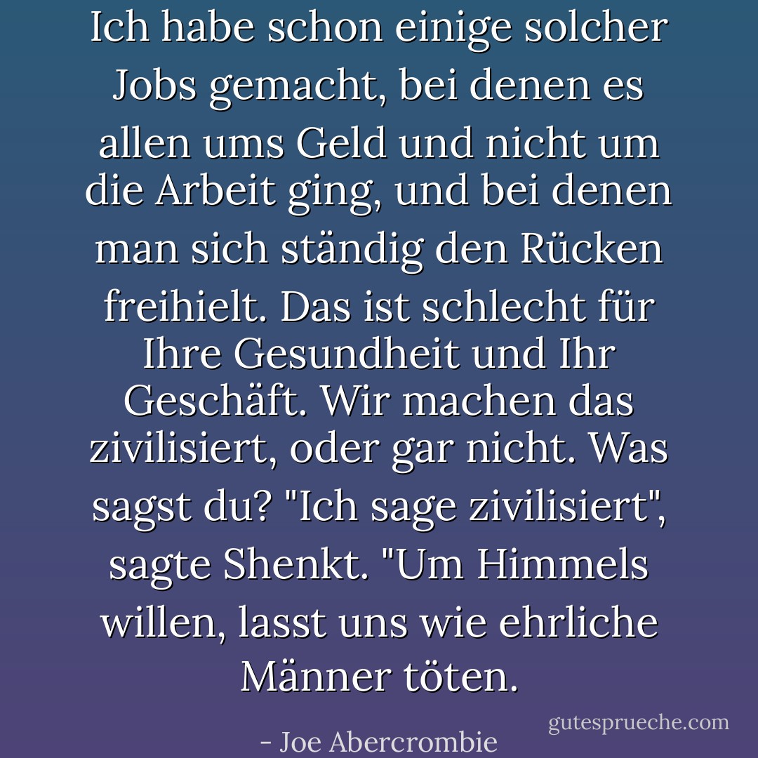 Ich habe schon einige solcher Jobs gemacht, bei denen es allen ums Geld und nicht um die Arbeit ging, und bei denen man sich ständig den Rücken freihielt. Das ist schlecht für Ihre Gesundheit und Ihr Geschäft. Wir machen das zivilisiert, oder gar nicht. Was sagst du?<br />"Ich sage zivilisiert", sagte Shenkt. "Um Himmels willen, lasst uns wie ehrliche Männer töten. - Joe Abercrombie<