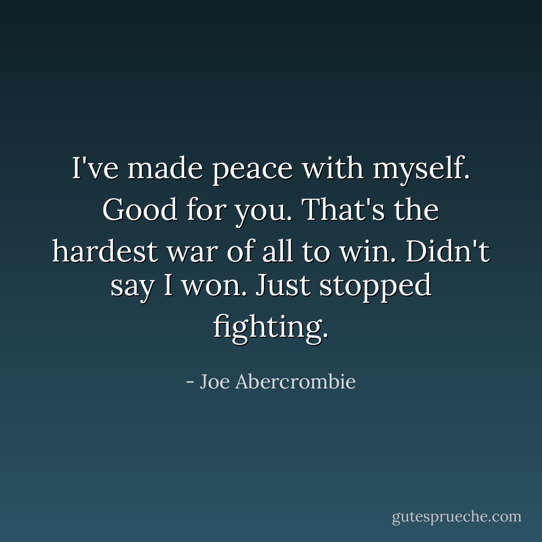 I've made peace with myself.<br />Good for you. That's the hardest war of all to win.<br />Didn't say I won. Just stopped fighting. - Joe Abercrombie