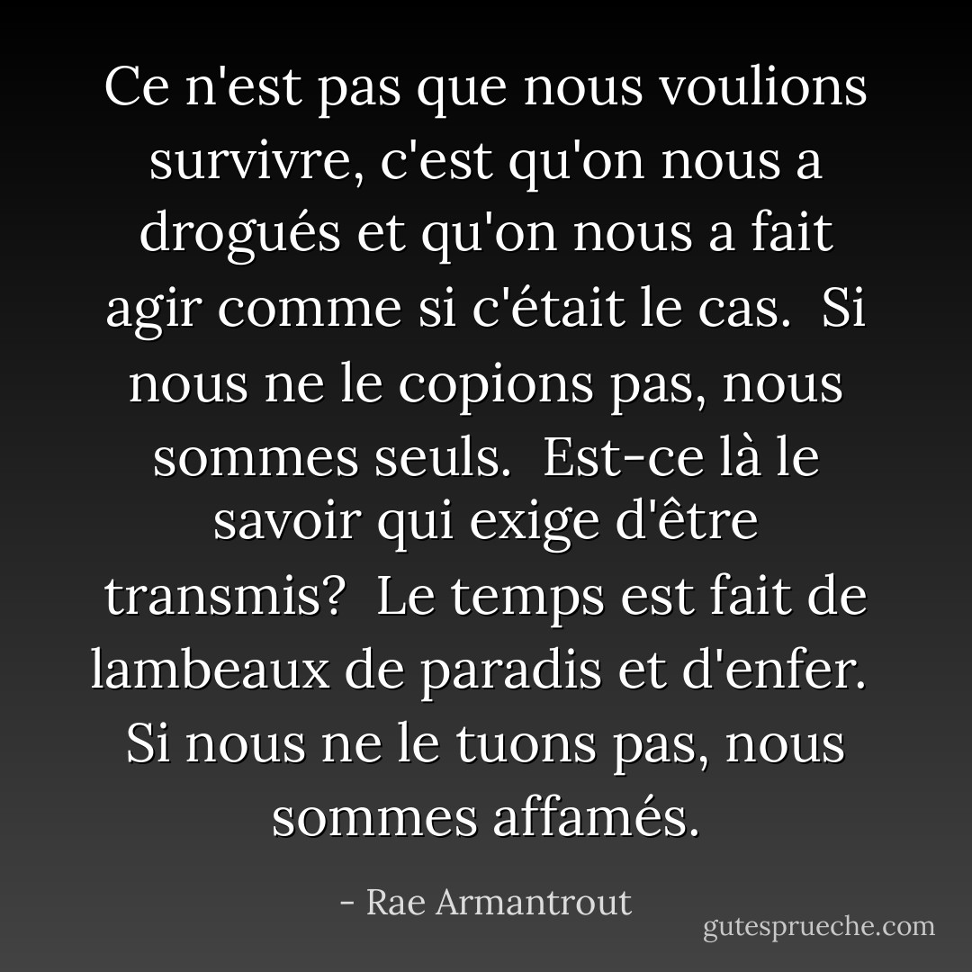 Ce n'est pas que nous voulions survivre, c'est qu'on nous a drogués et qu'on nous a fait agir comme si c'était le cas.<br /><br />Si nous ne le copions pas,<br />nous sommes seuls.<br /><br />Est-ce là le savoir<br />qui exige d'être<br />transmis?<br /><br />Le temps est fait de lambeaux<br />de paradis et d'enfer.<br /><br />Si nous ne le tuons pas,<br />nous sommes affamés. - Rae Armantrout