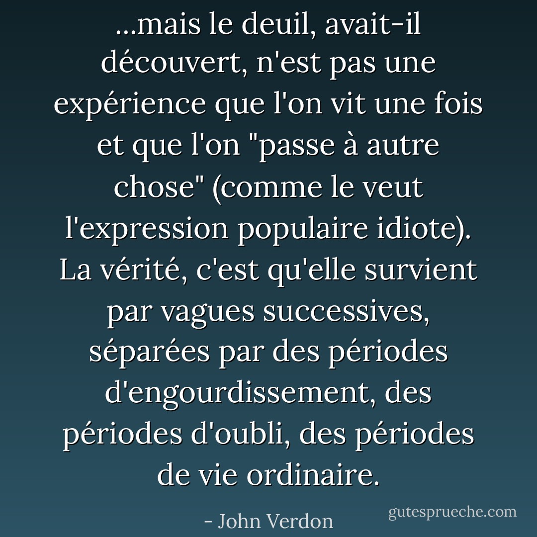 ...mais le deuil, avait-il découvert, n'est pas une expérience que l'on vit une fois et que l'on "passe à autre chose" (comme le veut l'expression populaire idiote). La vérité, c'est qu'elle survient par vagues successives, séparées par des périodes d'engourdissement, des périodes d'oubli, des périodes de vie ordinaire. - John Verdon