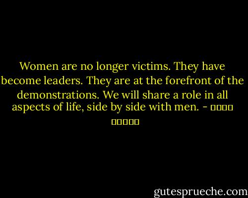 Women are no longer victims. They have become leaders. They are at the forefront of the demonstrations. We will share a role in all aspects of life, side by side with men. - توكل كرمان