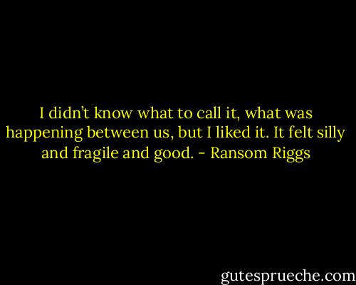 I didn’t know what to call it, what was happening between us, but I liked it. It felt silly and fragile and good. - Ransom Riggs