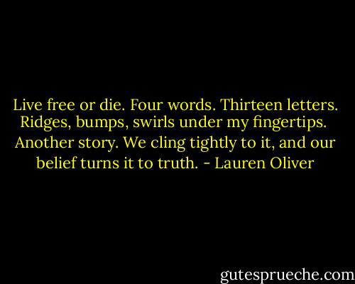 Live free or die.<br />Four words. Thirteen letters. Ridges, bumps, swirls under my fingertips. <br />Another story. We cling tightly to it, and our belief turns it to truth. - Lauren Oliver