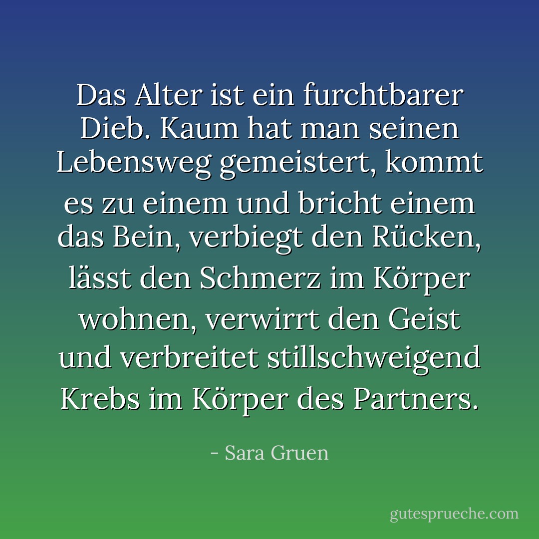 Das Alter ist ein furchtbarer Dieb. Kaum hat man seinen Lebensweg gemeistert, kommt es zu einem und bricht einem das Bein, verbiegt den Rücken, lässt den Schmerz im Körper wohnen, verwirrt den Geist und verbreitet stillschweigend Krebs im Körper des Partners. - Sara Gruen<