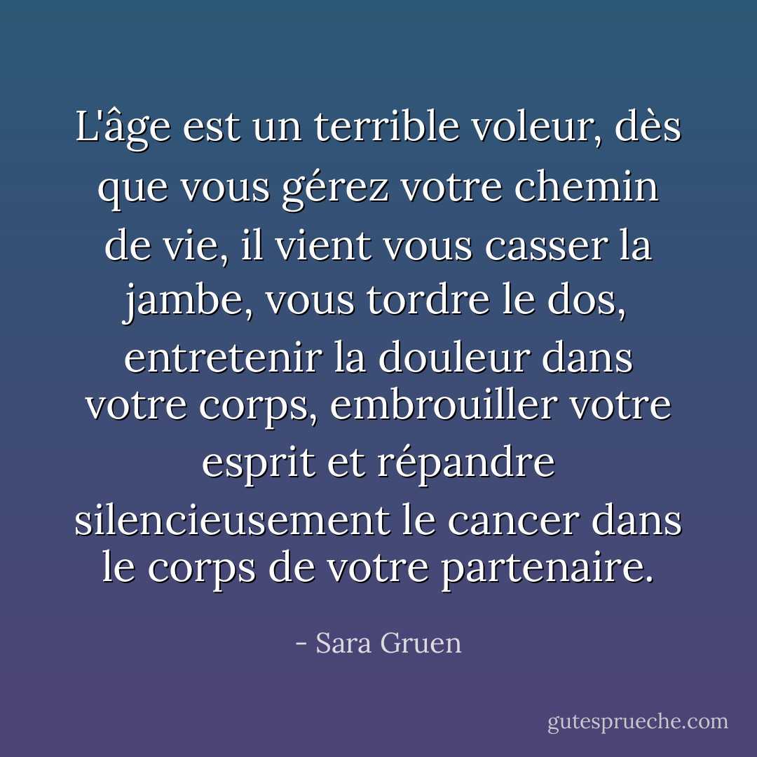 L'âge est un terrible voleur, dès que vous gérez votre chemin de vie, il vient vous casser la jambe, vous tordre le dos, entretenir la douleur dans votre corps, embrouiller votre esprit et répandre silencieusement le cancer dans le corps de votre partenaire. - Sara Gruen