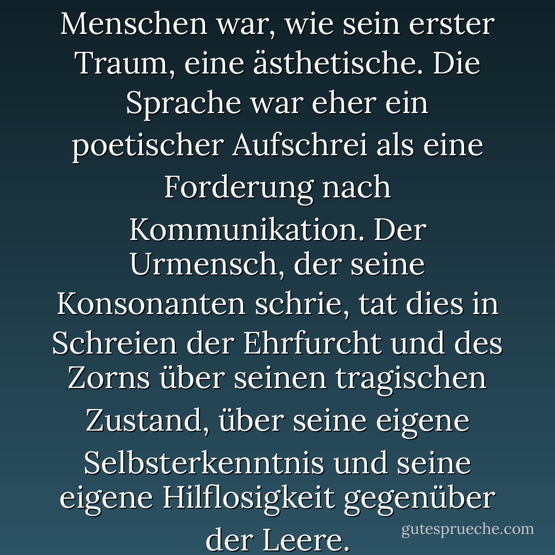 Die erste Äußerung des Menschen war, wie sein erster Traum, eine ästhetische. Die Sprache war eher ein poetischer Aufschrei als eine Forderung nach Kommunikation. Der Urmensch, der seine Konsonanten schrie, tat dies in Schreien der Ehrfurcht und des Zorns über seinen tragischen Zustand, über seine eigene Selbsterkenntnis und seine eigene Hilflosigkeit gegenüber der Leere. - Barnett Newman<