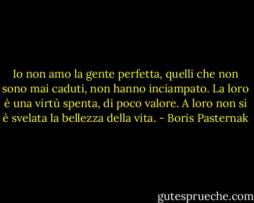 Io non amo la gente perfetta, quelli che non sono mai caduti, non hanno inciampato. La loro è una virtù spenta, di poco valore. A loro non si è svelata la bellezza della vita. - Boris Pasternak