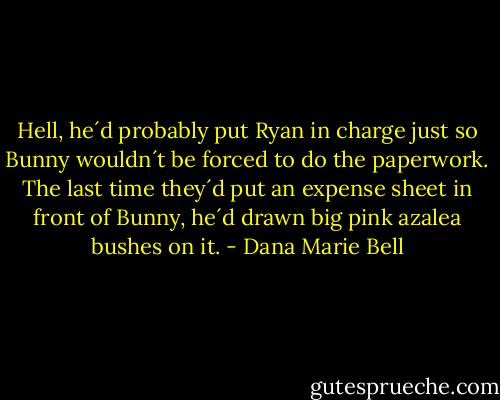 Hell, he´d probably put Ryan in charge just so Bunny wouldn´t be forced to do the paperwork. The last time they´d put an expense sheet in front of Bunny, he´d drawn big pink azalea bushes on it. - Dana Marie Bell