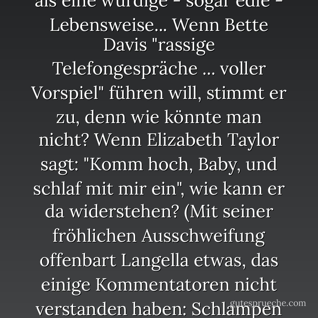 Das Wort "Schlampe" wird im öffentlichen Diskurs als hässliches Schimpfwort verwendet. Aber Langellas Buch feiert die Schlampigkeit als eine würdige - sogar edle - Lebensweise... Wenn Bette Davis "rassige Telefongespräche ... voller Vorspiel" führen will, stimmt er zu, denn wie könnte man nicht? Wenn Elizabeth Taylor sagt: "Komm hoch, Baby, und schlaf mit mir ein", wie kann er da widerstehen? (Mit seiner fröhlichen Ausschweifung offenbart Langella etwas, das einige Kommentatoren nicht verstanden haben: Schlampen sind die Besten - hungrig nach Erfahrung und großzügig in der Verfolgung dieser Erfahrung. - Ada Calhoun<