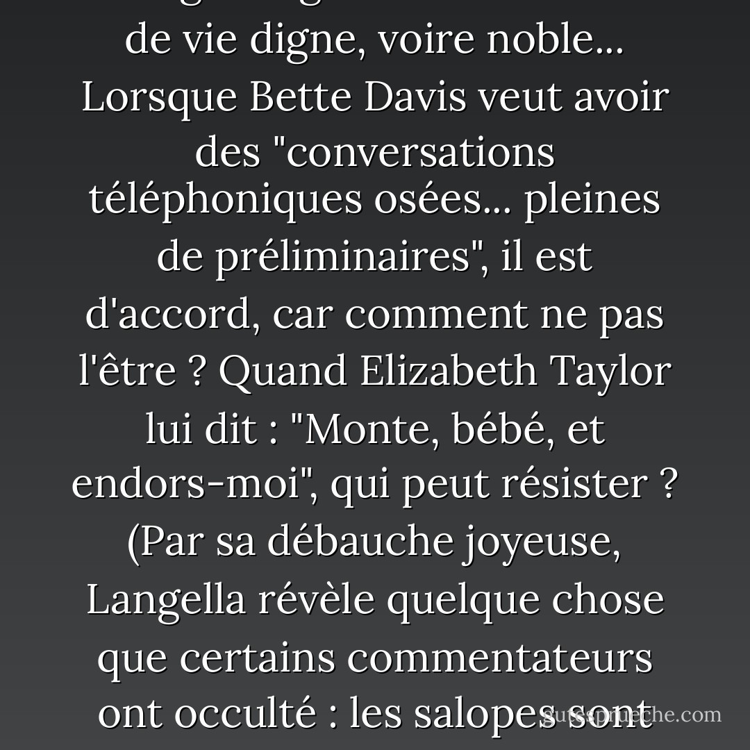 Le mot "salope" a été invoqué dans le discours public comme un affreux affront. Mais le livre de Langella célèbre le dévergondage comme un mode de vie digne, voire noble... Lorsque Bette Davis veut avoir des "conversations téléphoniques osées... pleines de préliminaires", il est d'accord, car comment ne pas l'être ? Quand Elizabeth Taylor lui dit : "Monte, bébé, et endors-moi", qui peut résister ? (Par sa débauche joyeuse, Langella révèle quelque chose que certains commentateurs ont occulté : les salopes sont les meilleures - assoiffées d'expérience et généreuses avec elles-mêmes dans leur quête. - Ada Calhoun