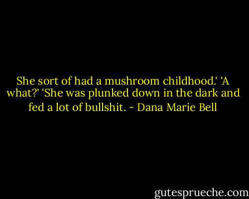 She sort of had a mushroom childhood.'<br />'A what?'<br />'She was plunked down in the dark and fed a lot of bullshit. - Dana Marie Bell