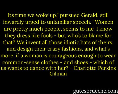 Its time we woke up,” pursued Gerald, still inwardly urged to unfamiliar speech. “Women are pretty much people, seems to me. I know they dress like fools - but who’s to blame for that? We invent all those idiotic hats of theirs, and design their crazy fashions, and what’s more, if a woman is courageous enough to wear common-sense clothes - and shoes - which of us wants to dance with her? - Charlotte Perkins Gilman