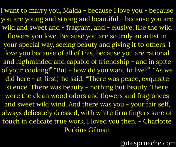 I want to marry you, Malda - because I love you - because you are young and strong and beautiful - because you are wild and sweet and - fragrant, and - elusive, like the wild flowers you love. Because you are so truly an artist in your special way, seeing beauty and giving it to others. I love you because of all of this, because you are rational and highminded and capable of friendship - and in spite of your cooking!”<br />“But - how do you want to live?”<br /><br />“As we did here - at first,” he said. “There was peace, exquisite silence. There was beauty - nothing but beauty. There were the clean wood odors and flowers and fragrances and sweet wild wind. And there was you - your fair self, always delicately dressed, with white firm fingers sure of touch in delicate true work. I loved you then. - Charlotte Perkins Gilman
