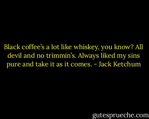 Black coffee’s a lot like whiskey, you know? All devil and no trimmin’s. Always liked my sins pure and take it as it comes. - Jack Ketchum