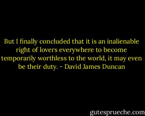 But I finally concluded that it is an inalienable right of lovers everywhere to become temporarily worthless to the world, it may even be their duty. - David James Duncan