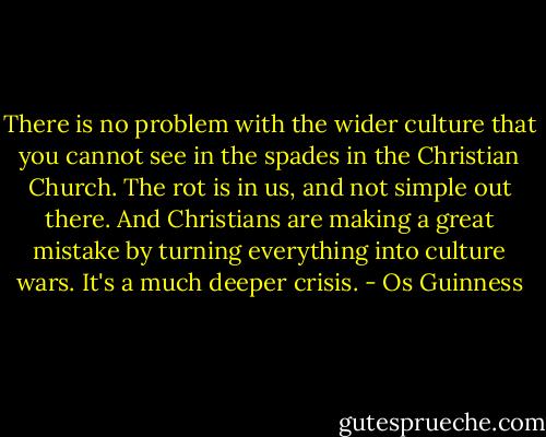 There is no problem with the wider culture that you cannot see in the spades in the Christian Church. The rot is in us, and not simple out there. And Christians are making a great mistake by turning everything into culture wars. It's a much deeper crisis. - Os Guinness