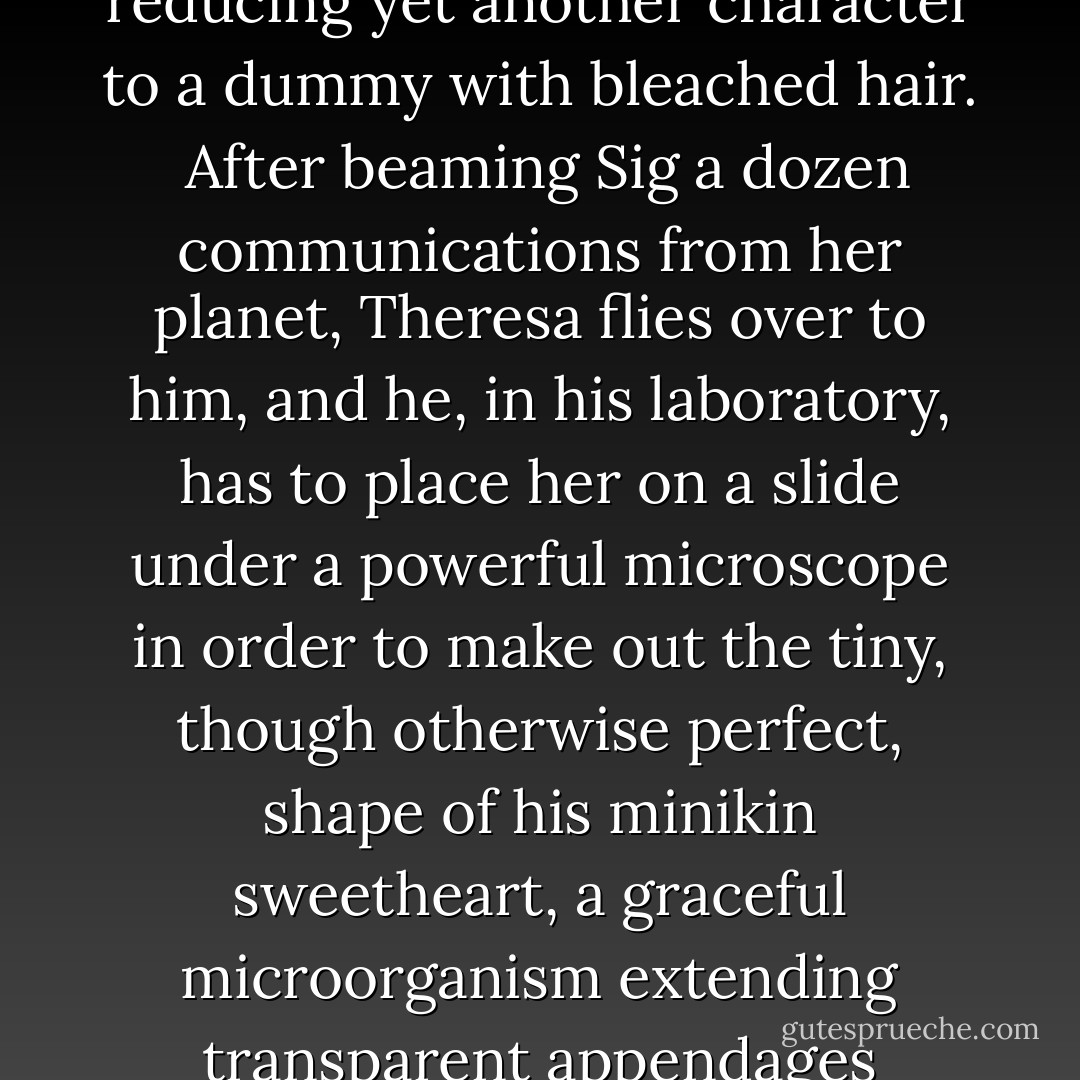 This Theresa maddened with her messages a scientist on our easily maddened planet; his anagram looking name, Sig Lemanski, had been partly derived by Van from that of Aqua's last doctor. When Leymanski's obsession turned into love, and one's sympathy got focused on his enchanting, melancholy, betrayed wife (nee Antilia Glems), our author found himself confronted with the distressful task of now stamping out in Antilia, a born brunette, all traces of Ada, thus reducing yet another character to a dummy with bleached hair.<br /> After beaming Sig a dozen communications from her planet, Theresa flies over to him, and he, in his laboratory, has to place her on a slide under a powerful microscope in order to make out the tiny, though otherwise perfect, shape of his minikin sweetheart, a graceful microorganism extending transparent appendages toward his huge humid eye. Alas, the testibulus (test tube - never to be confused with testiculus, orchid), with Theresa swimming inside like a micromermaid, is "accidentally" thrown away by Professor Leyman's (he had trimmed his name by that time) assistant, Flora, initially an ivory-pale, dark-haired funest beauty, whom the author transformed just in time into a third bromidic dummy with a dun bun. - Vladimimir Nabokov