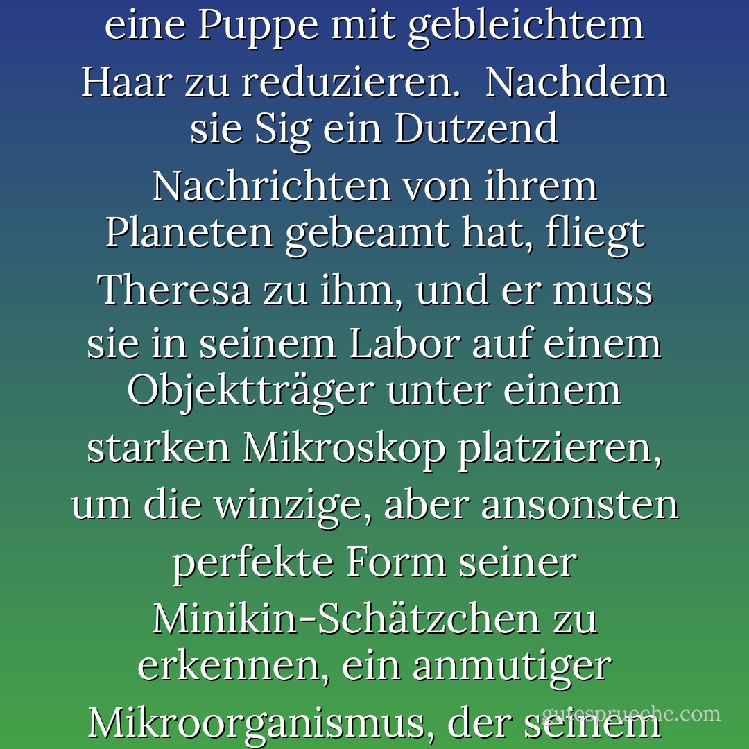 Diese Theresa machte mit ihren Botschaften einen Wissenschaftler auf unserem leicht verrückten Planeten verrückt; sein anagrammartiger Name, Sig Lemanski, war von Van teilweise von dem des letzten Arztes von Aqua abgeleitet worden. Als Leymanskis Besessenheit in Liebe umschlug und sich die Sympathie auf seine bezaubernde, melancholische, betrogene Frau (geborene Antilia Glems) konzentrierte, sah sich unser Autor mit der peinlichen Aufgabe konfrontiert, in Antilia, einer geborenen Brünetten, alle Spuren von Ada zu tilgen und damit eine weitere Figur auf eine Puppe mit gebleichtem Haar zu reduzieren.<br /> Nachdem sie Sig ein Dutzend Nachrichten von ihrem Planeten gebeamt hat, fliegt Theresa zu ihm, und er muss sie in seinem Labor auf einem Objektträger unter einem starken Mikroskop platzieren, um die winzige, aber ansonsten perfekte Form seiner Minikin-Schätzchen zu erkennen, ein anmutiger Mikroorganismus, der seinem riesigen feuchten Auge durchsichtige Anhängsel entgegenstreckt. Leider wird der testibulus (Reagenzglas - nicht zu verwechseln mit testiculus, Orchidee), in dem Theresa wie eine Mikronixe schwimmt, von Professor Leymans (er hatte seinen Namen inzwischen geändert) Assistentin Flora, einer ursprünglich elfenbeinfarbenen, dunkelhaarigen, lustigen Schönheit, die der Autor gerade noch rechtzeitig in eine dritte Bromidpuppe mit graubraunem Dutt verwandelt hat, "versehentlich" weggeworfen. - Vladimimir Nabokov<
