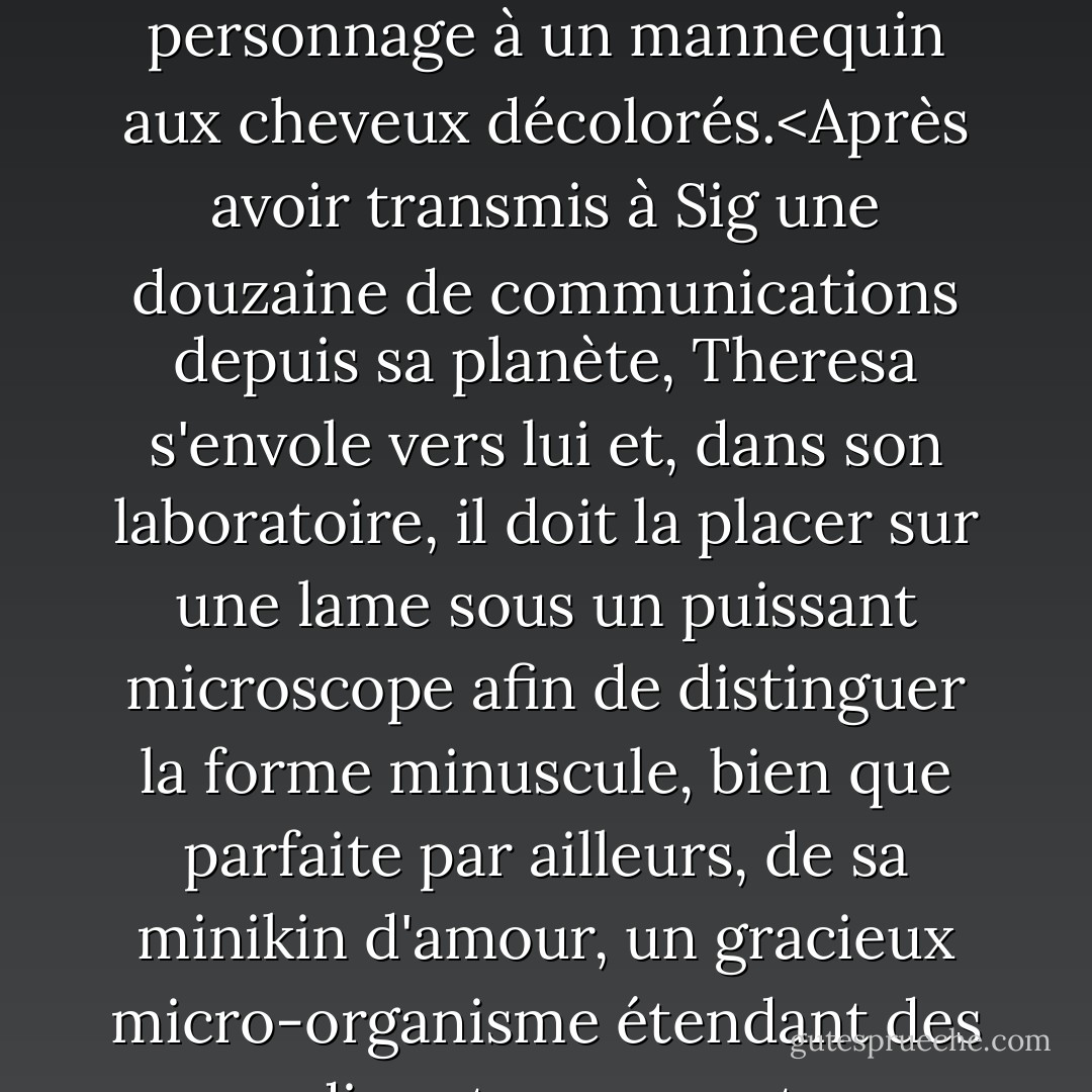 Cette Thérèse a rendu fou par ses messages un scientifique de notre planète facilement fou ; son nom anagramme, Sig Lemanski, a été en partie dérivé par Van de celui du dernier médecin d'Aqua. Lorsque l'obsession de Leymanski s'est transformée en amour, et que la sympathie s'est concentrée sur son épouse enchanteresse, mélancolique et trahie (née Antilia Glems), notre auteur s'est trouvé confronté à la tâche pénible de faire disparaître chez Antilia, une brune de naissance, toute trace d'Ada, réduisant ainsi un autre personnage à un mannequin aux cheveux décolorés.<Après avoir transmis à Sig une douzaine de communications depuis sa planète, Theresa s'envole vers lui et, dans son laboratoire, il doit la placer sur une lame sous un puissant microscope afin de distinguer la forme minuscule, bien que parfaite par ailleurs, de sa minikin d'amour, un gracieux micro-organisme étendant des appendices transparents vers son énorme œil humide. Hélas, le testibulus (tube à essai - à ne pas confondre avec le testiculus, orchidée), avec Theresa nageant à l'intérieur comme une micromermaid, est "accidentellement" jeté par l'assistante du professeur Leyman (il avait alors rogné son nom), Flora, initialement une beauté amusante aux cheveux noirs et pâles comme l'ivoire, que l'auteur a transformée juste à temps en un troisième mannequin bromidique avec un chignon de chignon. - Vladimimir Nabokov