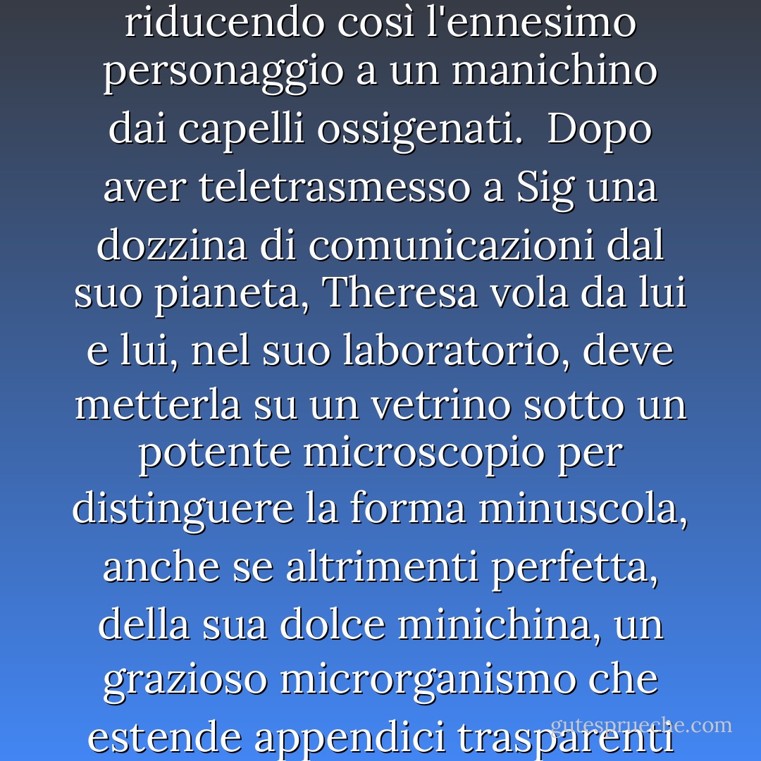 Questa Theresa ha fatto impazzire con i suoi messaggi uno scienziato del nostro pianeta facilmente impazzibile; il suo nome anagrammato, Sig Lemanski, è stato in parte derivato da Van da quello dell'ultimo medico di Aqua. Quando l'ossessione di Leymanski si è trasformata in amore e la simpatia si è concentrata sulla sua incantevole, malinconica e tradita moglie (Antilia Glems), il nostro autore si è trovato di fronte all'angoscioso compito di eliminare da Antilia, bruna di nascita, ogni traccia di Ada, riducendo così l'ennesimo personaggio a un manichino dai capelli ossigenati.<br /> Dopo aver teletrasmesso a Sig una dozzina di comunicazioni dal suo pianeta, Theresa vola da lui e lui, nel suo laboratorio, deve metterla su un vetrino sotto un potente microscopio per distinguere la forma minuscola, anche se altrimenti perfetta, della sua dolce minichina, un grazioso microrganismo che estende appendici trasparenti verso il suo enorme occhio umido. Ahimè, il testibulus (provetta - da non confondere mai con testiculus, orchidea), con Theresa che nuota al suo interno come una micromeravigliosa, viene "accidentalmente" gettato via dall'assistente del professor Leyman (che ormai si era tagliato il nome), Flora, inizialmente una bellezza divertente dai capelli scuri e pallidi come l'avorio, che l'autore ha trasformato appena in tempo in un terzo manichino bromidico con uno chignon. - Vladimimir Nabokov