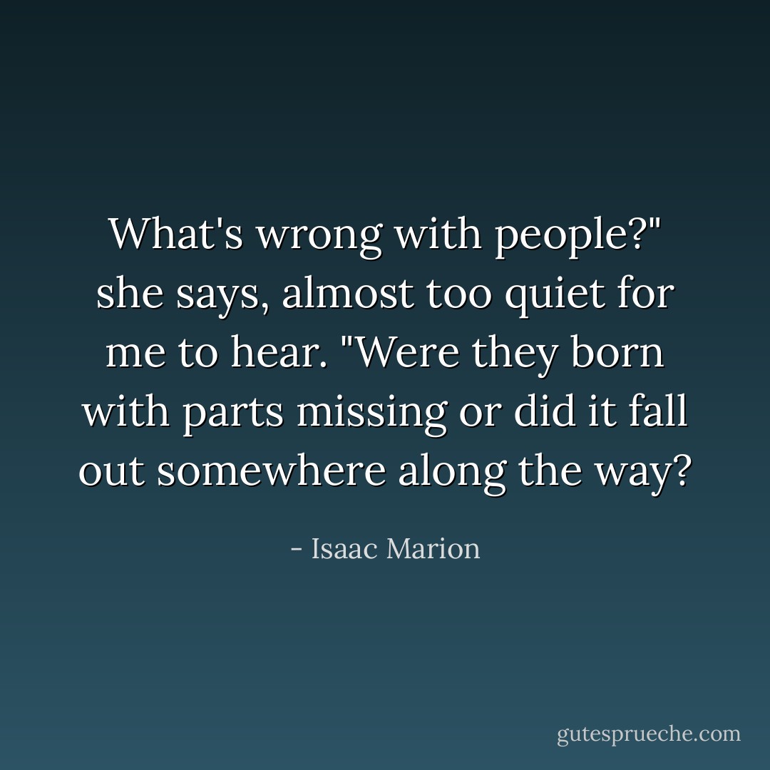 What's wrong with people?" she says, almost too quiet for me to hear. "Were they born with parts missing or did it fall out somewhere along the way? - Isaac Marion