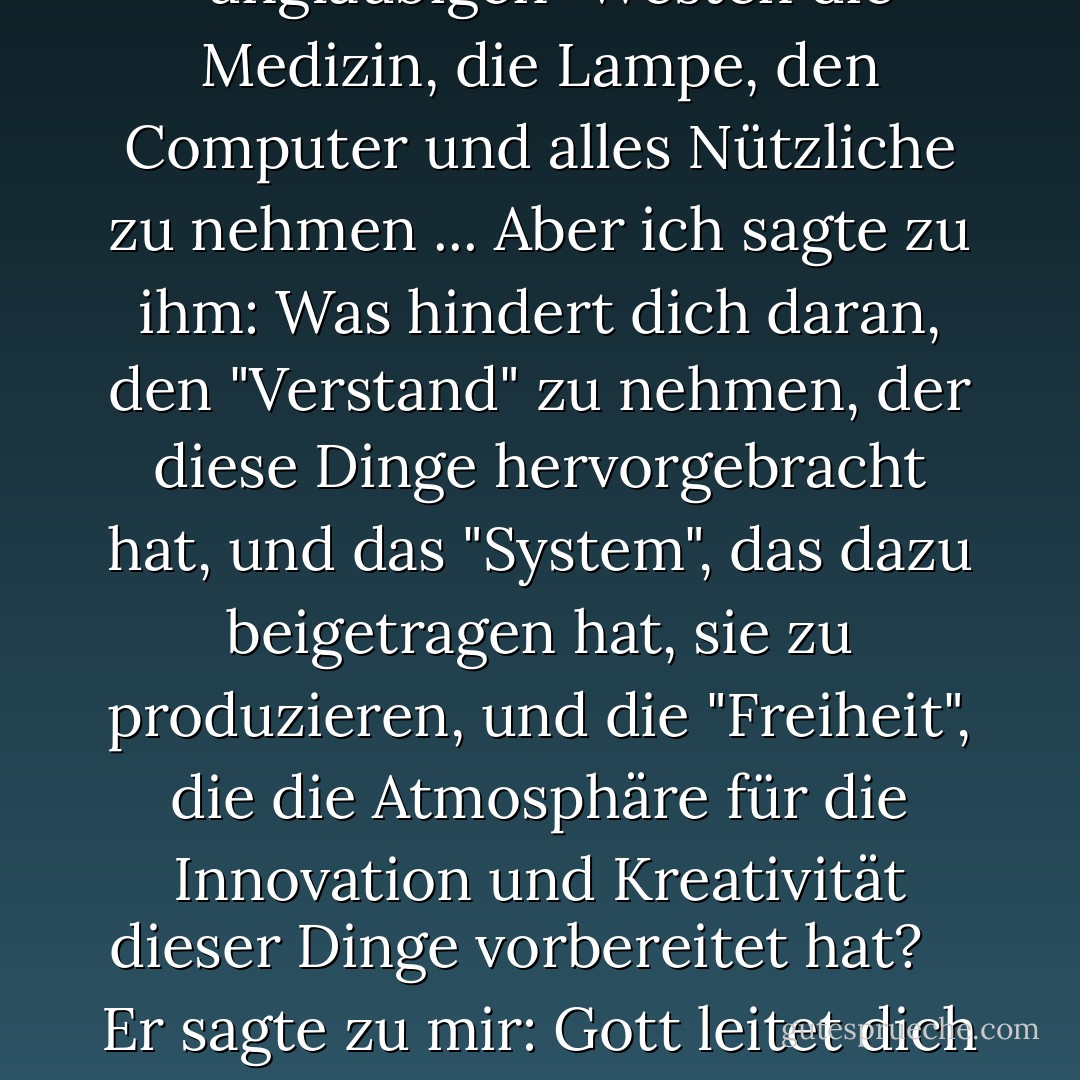  Ich akzeptiere, dem "ungläubigen" Westen die Medizin, die Lampe, den Computer und alles Nützliche zu nehmen ... Aber ich sagte zu ihm: Was hindert dich daran, den "Verstand" zu nehmen, der diese Dinge hervorgebracht hat, und das "System", das dazu beigetragen hat, sie zu produzieren, und die "Freiheit", die die Atmosphäre für die Innovation und Kreativität dieser Dinge vorbereitet hat? <br /> <br />Er sagte zu mir: Gott leitet dich in deiner Blindheit! - محمد الرطيان<