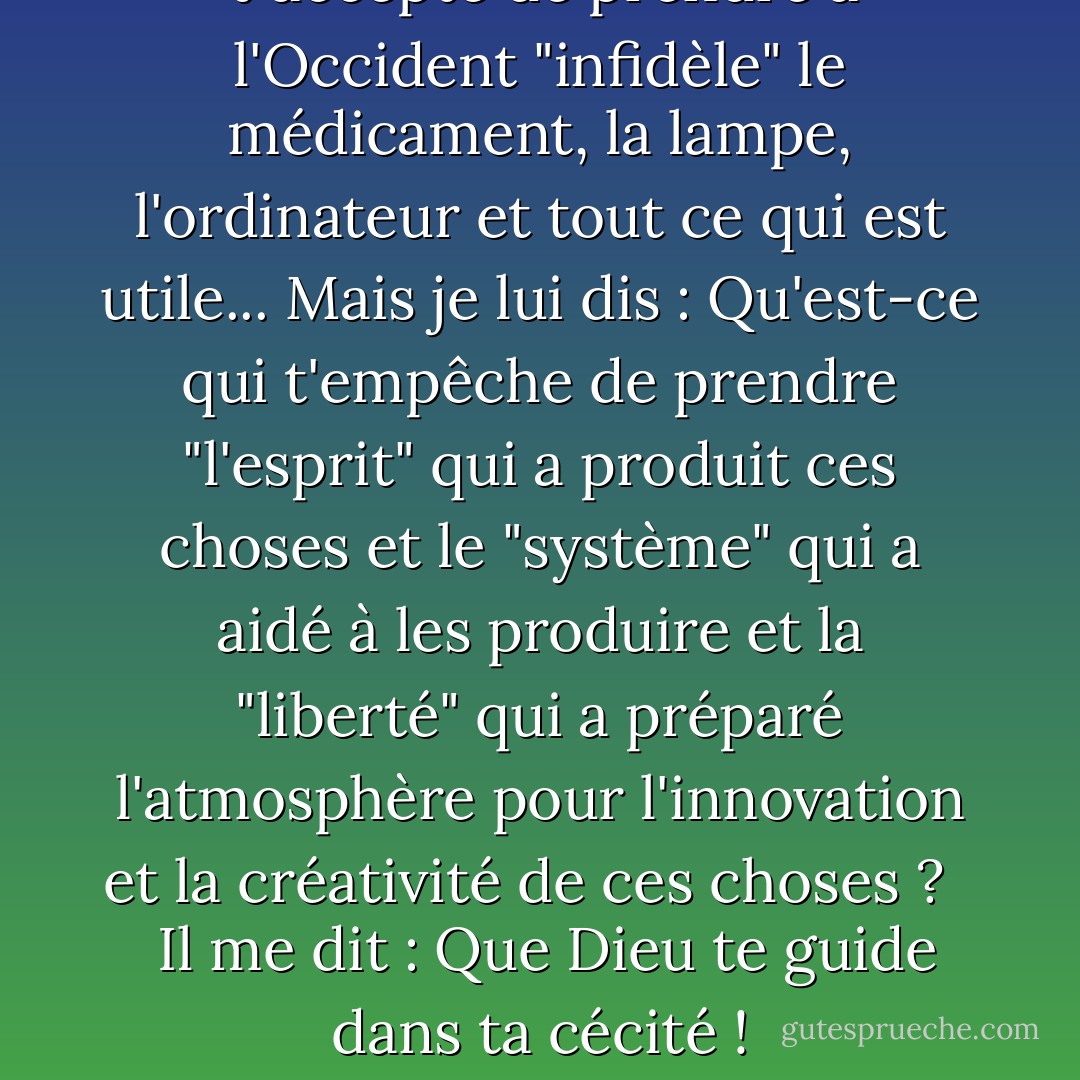  J'accepte de prendre à l'Occident "infidèle" le médicament, la lampe, l'ordinateur et tout ce qui est utile... Mais je lui dis : Qu'est-ce qui t'empêche de prendre "l'esprit" qui a produit ces choses et le "système" qui a aidé à les produire et la "liberté" qui a préparé l'atmosphère pour l'innovation et la créativité de ces choses ? <br /> <br />Il me dit : Que Dieu te guide dans ta cécité ! - محمد الرطيان