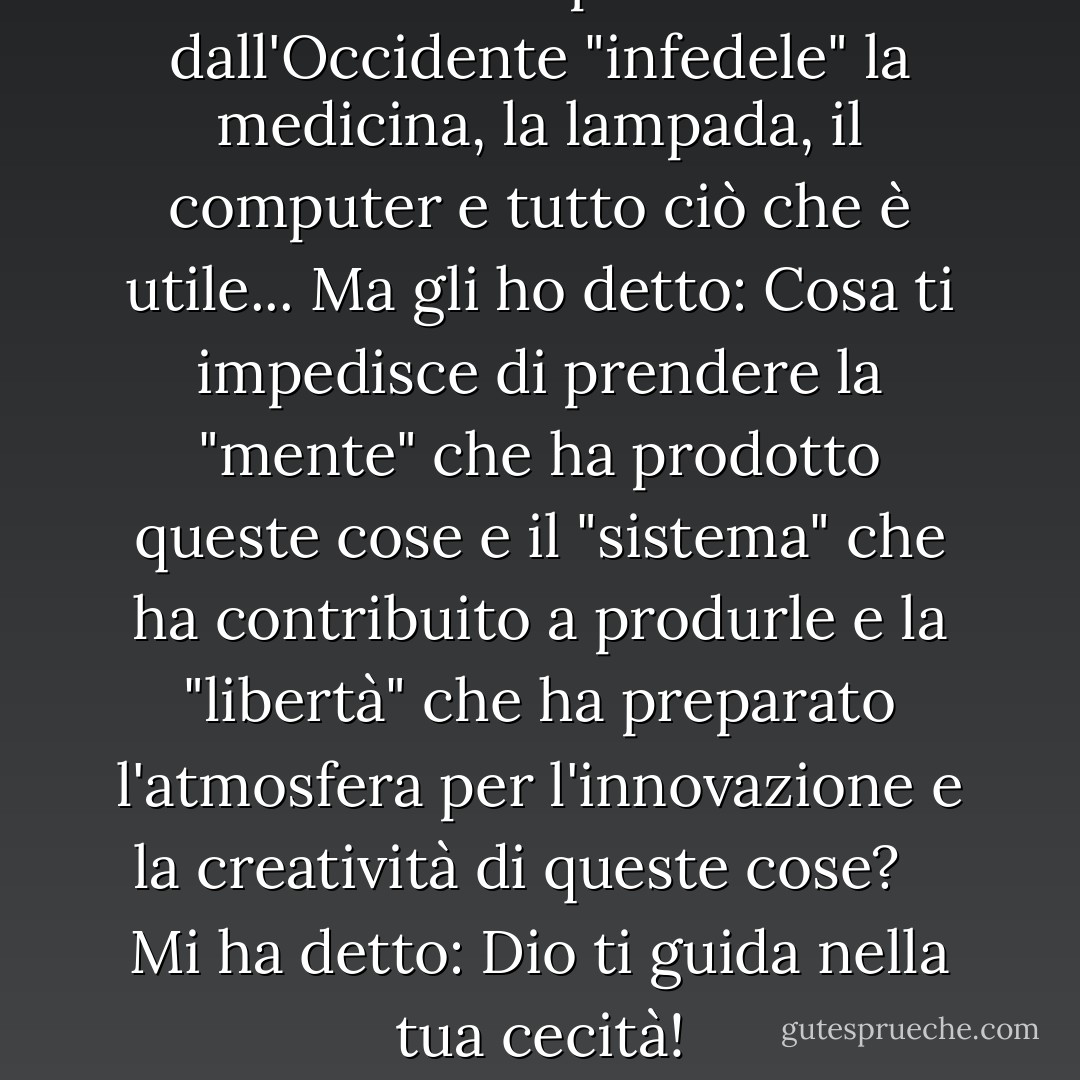  Accetto di prendere dall'Occidente "infedele" la medicina, la lampada, il computer e tutto ciò che è utile... Ma gli ho detto: Cosa ti impedisce di prendere la "mente" che ha prodotto queste cose e il "sistema" che ha contribuito a produrle e la "libertà" che ha preparato l'atmosfera per l'innovazione e la creatività di queste cose? <br /> <br />Mi ha detto: Dio ti guida nella tua cecità! - محمد الرطيان