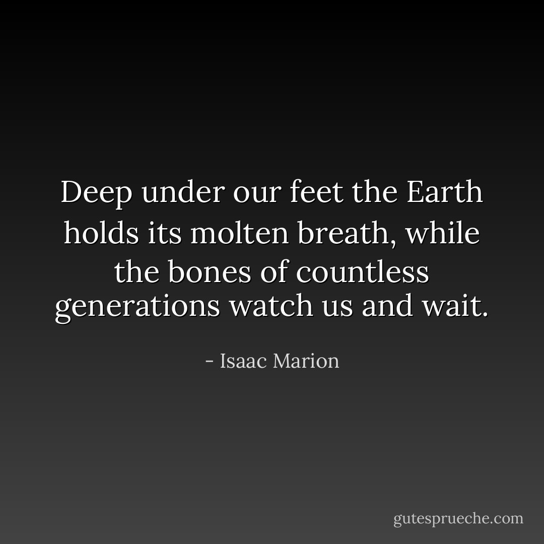 Deep under our feet the Earth holds its molten breath, while the bones of countless generations watch us and wait. - Isaac Marion