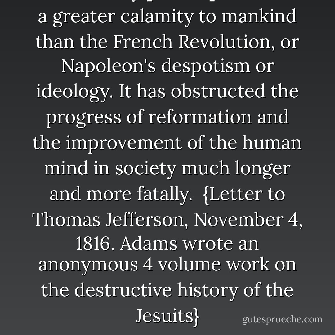 This society [Jesuits] has been a greater calamity to mankind than the French Revolution, or <a href="https://www.goodreads.com/author/show/210910.Napoleon" title="Napoleon" rel="nofollow noopener">Napoleon</a>'s despotism or ideology. It has obstructed the progress of reformation and the improvement of the human mind in society much longer and more fatally.<br /><br />{<i>Letter to <a href="https://www.goodreads.com/author/show/1673.Thomas_Jefferson" title="Thomas Jefferson" rel="nofollow noopener">Thomas Jefferson</a>, November 4, 1816. Adams wrote an anonymous 4 volume work on the destructive history of the Jesuits</i>} - John  Adams