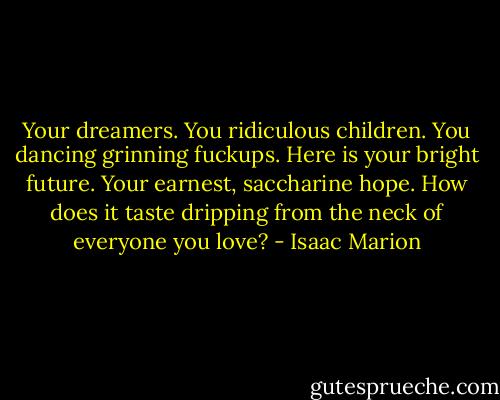 Your dreamers. You ridiculous children. You dancing grinning fuckups. Here is your bright future. Your earnest, saccharine hope. How does it taste dripping from the neck of everyone you love? - Isaac Marion