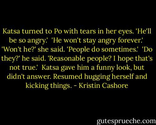 Katsa turned to Po with tears in her eyes. 'He'll be so angry.'<br /><br />'He won't stay angry forever.'<br /><br />'Won't he?' she said. 'People do sometimes.'<br /><br />'Do they?' he said. 'Reasonable people? I hope that's not true.'<br /><br />Katsa gave him a funny look, but didn't answer. Resumed hugging herself and kicking things. - Kristin Cashore