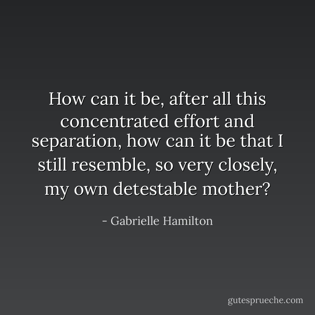How can it be, after all this concentrated effort and separation, how can it be that I still resemble, so very closely, my own detestable mother? - Gabrielle Hamilton