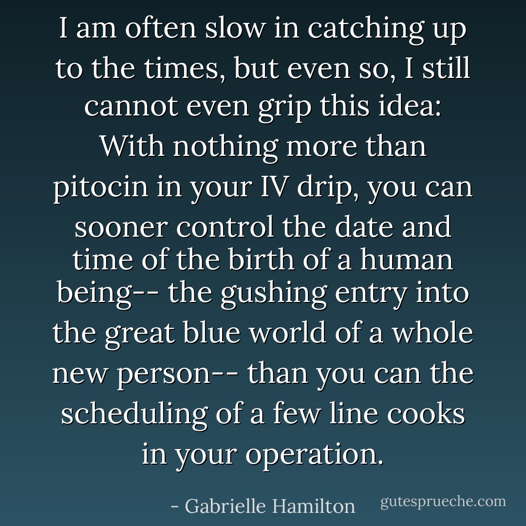 I am often slow in catching up to the times, but even so, I still cannot even grip this idea: With nothing more than pitocin in your IV drip, you can sooner control the date and time of the birth of a human being-- the gushing entry into the great blue world of a whole new person-- than you can the scheduling of a few line cooks in your operation. - Gabrielle Hamilton