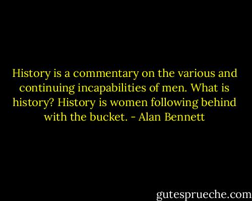 History is a commentary on the various and continuing incapabilities of men. What is history? History is women following behind with the bucket. - Alan Bennett