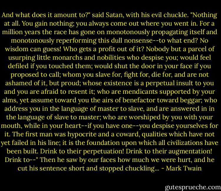 And what does it amount to?" said Satan, with his evil chuckle. "Nothing at all. You gain nothing; you always come out where you went in. For a million years the race has gone on monotonously propagating itself and monotonously reperforming this dull nonsense--to what end? No wisdom can guess! Who gets a profit out of it? Nobody but a parcel of usurping little monarchs and nobilities who despise you; would feel defiled if you touched them; would shut the door in your face if you proposed to call; whom you slave for, fight for, die for, and are not ashamed of it, but proud; whose existence is a perpetual insult to you and you are afraid to resent it; who are mendicants supported by your alms, yet assume toward you the airs of benefactor toward beggar; who address you in the language of master to slave, and are answered in in the language of slave to master; who are worshiped by you with your mouth, while in your heart--if you have one--you despise yourselves for it. The first man was hypocrite and a coward, qualities which have not yet failed in his line; it is the foundation upon which all civilizations have been built. Drink to their perpetuation! Drink to their augmentation! Drink to--" Then he saw by our faces how much we were hurt, and he cut his sentence short and stopped chuckling... - Mark Twain