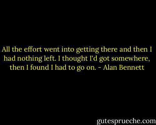 All the effort went into getting there and then I had nothing left. I thought I'd got somewhere, then I found I had to go on. - Alan Bennett