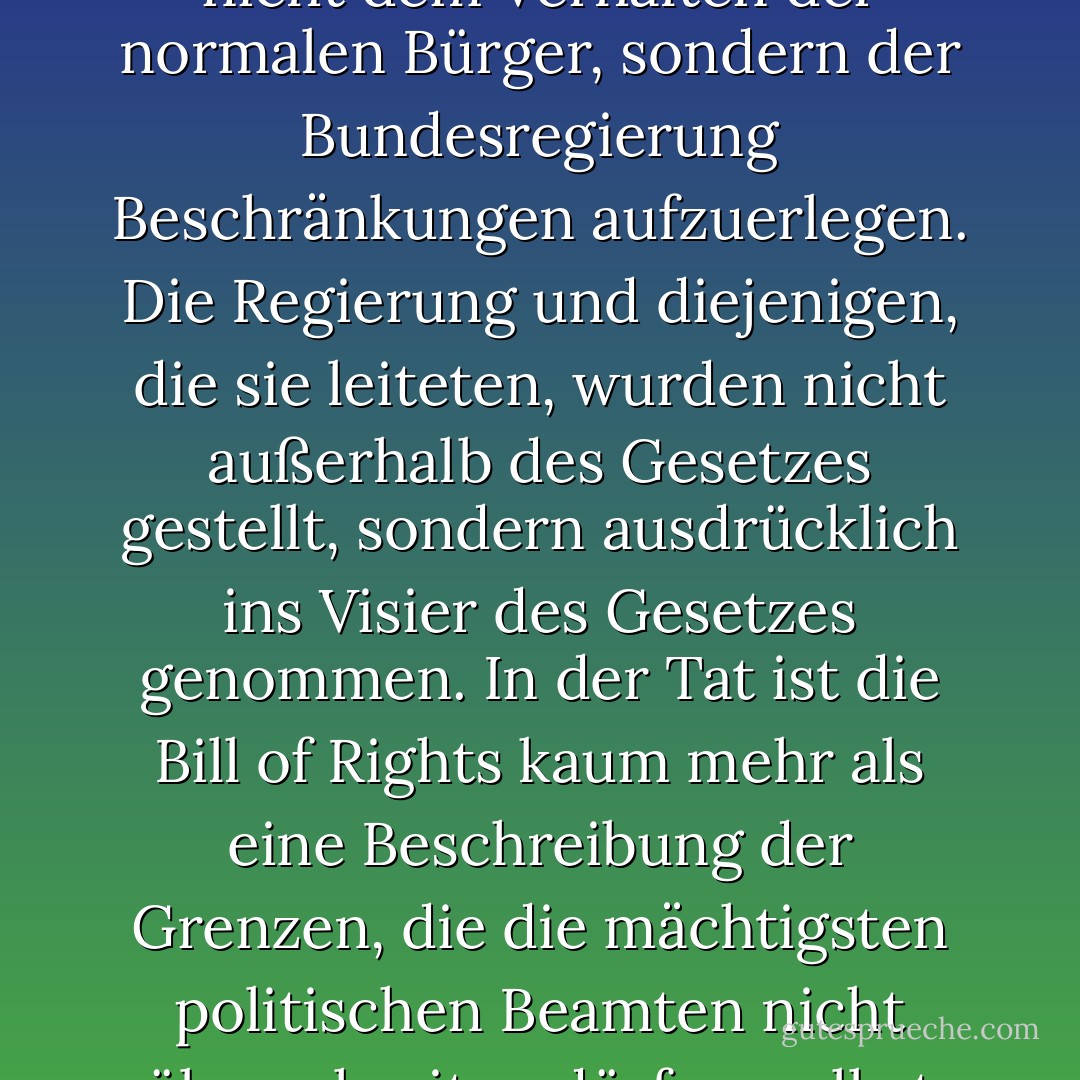 Es ist aufschlussreich, dass die zentrale Funktion der Verfassung als Gesetz - das oberste Gesetz - darin bestand, nicht dem Verhalten der normalen Bürger, sondern der Bundesregierung Beschränkungen aufzuerlegen. Die Regierung und diejenigen, die sie leiteten, wurden nicht außerhalb des Gesetzes gestellt, sondern ausdrücklich ins Visier des Gesetzes genommen. In der Tat ist die Bill of Rights kaum mehr als eine Beschreibung der Grenzen, die die mächtigsten politischen Beamten nicht überschreiten dürfen, selbst wenn sie die Macht dazu haben und selbst wenn die Mehrheit der Bürger dies wünscht. - Glenn Greenwald<