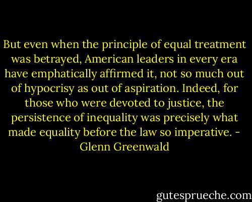 But even when the principle of equal treatment was betrayed, American leaders in every era have emphatically affirmed it, not so much out of hypocrisy as out of aspiration. Indeed, for those who were devoted to justice, the persistence of inequality was precisely what made equality before the law so imperative. - Glenn Greenwald