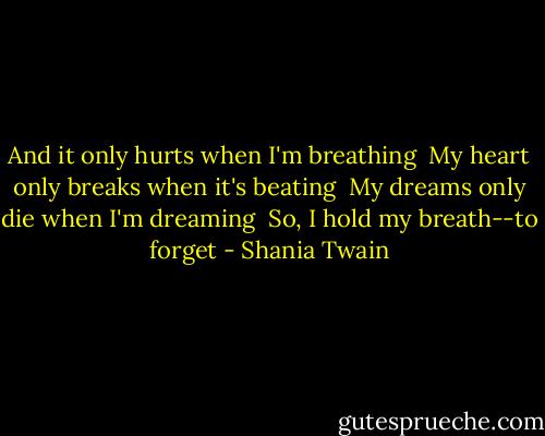 And it only hurts when I'm breathing<br /> My heart only breaks when it's beating<br /> My dreams only die when I'm dreaming<br /> So, I hold my breath--to forget - Shania Twain